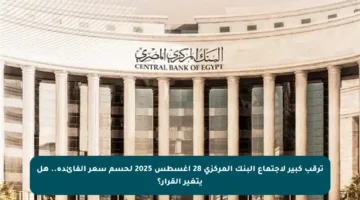 ترقب كبير لاجتماع البنك المركزي 28 أغسطس 2025 لحسم سعر الفائدة.. هل يتغير القرار؟